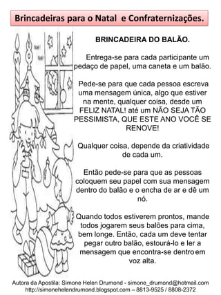 Brincadeiras para o Natal e Confraternizações.

                             BRINCADEIRA DO BALÃO.

                        Entrega-se para cada participante um
                     pedaço de papel, uma caneta e um balão.

                      Pede-se para que cada pessoa escreva
                      uma mensagem única, algo que estiver
                       na mente, qualquer coisa, desde um
                      FELIZ NATAL! até um NÃO SEJA TÃO
                     PESSIMISTA, QUE ESTE ANO VOCÊ SE
                                   RENOVE!

                      Qualquer coisa, depende da criatividade
                                   de cada um.

                        Então pede-se para que as pessoas
                      coloquem seu papel com sua mensagem
                      dentro do balão e o encha de ar e dê um
                                         nó.

                      Quando todos estiverem prontos, mande
                       todos jogarem seus balões para cima,
                      bem longe. Então, cada um deve tentar
                        pegar outro balão, estourá-lo e ler a
                       mensagem que encontra-se dentro em
                                     voz alta.

Autora da Apostila: Simone Helen Drumond - simone_drumond@hotmail.com
     http://simonehelendrumond.blogspot.com – 8813-9525 / 8808-2372
 