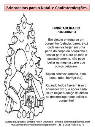 Brincadeiras para o Natal e Confraternizações.



                                      BRINCADEIRA DO
                                        PORQUINHO

                                  Em circulo entrega-se um
                                porquinho (pelúcia, barro, etc.)
                                  cada um ira beijar em uma
                                parte do corpo do porquinho e
                                passar para o outro ao lado e
                                  sucessivamente, não pode
                                  beijar na mesma parte que
                                        outros beijaram.

                                 Sejam criativos (orelha, olho,
                                   boca, rabo, barriga etc).

                                 Quando todos fizeram isso o
                                 animador diz que agora cada
                                um ira beijar o amigo da direita
                                 no mesmo lugar que beijou o
                                          porquinho!




Autora da Apostila: Simone Helen Drumond - simone_drumond@hotmail.com
     http://simonehelendrumond.blogspot.com – 8813-9525 / 8808-2372
 