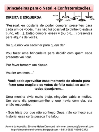 Brincadeiras para o Natal e Confraternizações.

DIREITA E ESQUERDA

“Pessoal, eu gostaria de poder comprar presentes para
cada um de vocês, mas não foi possível (o dinheiro estava
curto, etc…). Então comprei esses 4 (ou 5,6,…) presentes
para alguns de vocês.

Só que não vou escolher para quem dar.

Vou fazer uma brincadeira para decidir com quem cada
presente vai ficar.

Por favor formem um circulo.

Vou ler um texto…”

  Você pode aproveitar esse momento do círculo para
  fazer uma oração e os votos de feliz natal, se assim
                 todos desejarem...

Uma menina vivia muito triste, ninguém sabia o motivo.
Um certo dia perguntam-lhe o que havia com ela, ela
então respondeu:

- Sou triste por que não conheço Deus, não conheço sua
historia, essa certa pessoa lhe falou:

Autora da Apostila: Simone Helen Drumond - simone_drumond@hotmail.com
     http://simonehelendrumond.blogspot.com – 8813-9525 / 8808-2372
 