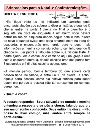 Brincadeiras para o Natal e Confraternizações.
DIREITA E ESQUERDA

- Não fique triste eu lhe indicarei um caminho onde
encurtarás alguém que saberá te dizer a história, e quando lá
chegar entre na porta 1 direita no final o caminho é o
seguinte: na pista da esquerda à um bairro você devera
entrar na rua da esquerda depois segue pela direita, direita
de novo e quando avista uma casa amarela entre na porta da
esquerda, e encontrarás uma igreja pare e peça mais
informações a menina conseguiu achar o caminho quando lá
chegou viu um padre e falou-lhe sobre sua historia triste. O
padre ajudou ela a continuar o caminho aqui na igreja a uma
sala a esquerda entre lá, depois escolha uma das portas tem
3 esquerdas e 4 direitas escolha apenas uma.

- A menina pensou bem,e lembrou do que aquela certa
pessoa tinha lhe falado, e entrou a 1 da direita, lá achou
aquela certa pessoa, como ela estava curiosa para saber
quem era porque a pessoa não se apresentou no começo
perguntou:

- Quem é você?

A pessoa responde: - Sou a salvação do mundo a menina
entendeu a resposta e se pós a chorar, falando que era
seu maior sonho conhecê-lo. Deus então lhe disse: - Não
posso te levar comigo, mas lembre entre sempre na
porta direita.”
 Autora da Apostila: Simone Helen Drumond - simone_drumond@hotmail.com
      http://simonehelendrumond.blogspot.com – 8813-9525 / 8808-2372
 