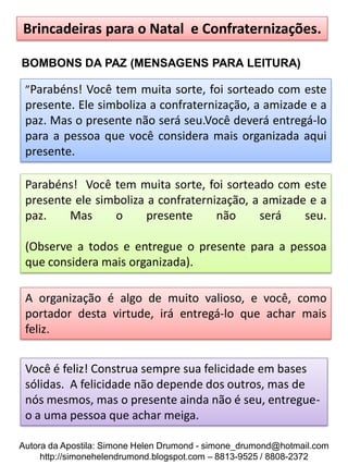 Brincadeiras para o Natal e Confraternizações.

BOMBONS DA PAZ (MENSAGENS PARA LEITURA)

 ”Parabéns! Você tem muita sorte, foi sorteado com este
 presente. Ele simboliza a confraternização, a amizade e a
 paz. Mas o presente não será seu.Você deverá entregá-lo
 para a pessoa que você considera mais organizada aqui
 presente.

 Parabéns! Você tem muita sorte, foi sorteado com este
 presente ele simboliza a confraternização, a amizade e a
 paz.    Mas     o      presente     não     será    seu.

 (Observe a todos e entregue o presente para a pessoa
 que considera mais organizada).

 A organização é algo de muito valioso, e você, como
 portador desta virtude, irá entregá-lo que achar mais
 feliz.


 Você é feliz! Construa sempre sua felicidade em bases
 sólidas. A felicidade não depende dos outros, mas de
 nós mesmos, mas o presente ainda não é seu, entregue-
 o a uma pessoa que achar meiga.

Autora da Apostila: Simone Helen Drumond - simone_drumond@hotmail.com
     http://simonehelendrumond.blogspot.com – 8813-9525 / 8808-2372
 