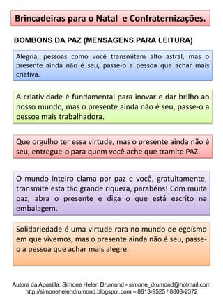 Brincadeiras para o Natal e Confraternizações.

BOMBONS DA PAZ (MENSAGENS PARA LEITURA)

 Alegria, pessoas como você transmitem alto astral, mas o
 presente ainda não é seu, passe-o a pessoa que achar mais
 criativa.


 A criatividade é fundamental para inovar e dar brilho ao
 nosso mundo, mas o presente ainda não é seu, passe-o a
 pessoa mais trabalhadora.


 Que orgulho ter essa virtude, mas o presente ainda não é
 seu, entregue-o para quem você ache que tramite PAZ.


 O mundo inteiro clama por paz e você, gratuitamente,
 transmite esta tão grande riqueza, parabéns! Com muita
 paz, abra o presente e diga o que está escrito na
 embalagem.

 Solidariedade é uma virtude rara no mundo de egoísmo
 em que vivemos, mas o presente ainda não é seu, passe-
 o a pessoa que achar mais alegre.



Autora da Apostila: Simone Helen Drumond - simone_drumond@hotmail.com
     http://simonehelendrumond.blogspot.com – 8813-9525 / 8808-2372
 