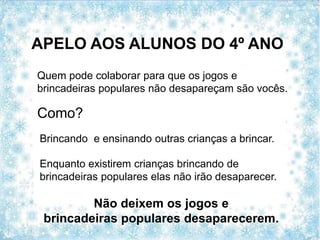 APELO AOS ALUNOS DO 4º ANO
Não deixem os jogos e
brincadeiras populares desaparecerem.
Quem pode colaborar para que os jogos e
brincadeiras populares não desapareçam são vocês.
Como?
Brincando e ensinando outras crianças a brincar.
Enquanto existirem crianças brincando de
brincadeiras populares elas não irão desaparecer.
 