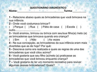 QUESTIONÁRIO DIAGNÓSTICO
Nome:_______________________________Turma:_________
1 - Relacione abaixo quais as brincadeiras que você brincava na
sua infância.
2 - Onde você costumava brincar?
( ) Parque ( ) Rua ( ) Pátio de casa ( ) Escola ( )
outro..................................
3 - Você ensinou, brincou ou brinca com seu/sua filho(a) /neto (a)
as brincadeiras que brincava quando era criança?
( ) Sim ( ) Não ( ) As vezes
4 - Na sua concepção, as brincadeiras da sua infância eram mais
divertidas que as de hoje? Por quê:
5 - Descreva como era realizada e quais as regras de uma das
brincadeiras que você citou acima?
6 - Você gostaria que seu filho (a)/neto (a) praticasse as
brincadeiras que você brincou enquanto criança?
7 – Você gostaria de ter um momento recreativo para reviver
algumas dessas brincadeiras? Quais?
 