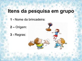 Itens da pesquisa em grupo
1 - Nome da brincadeira:
2 – Origem:
3 - Regras:
 