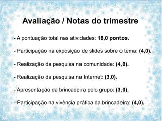 Avaliação / Notas do trimestre
- A pontuação total nas atividades: 18,0 pontos.
- Participação na exposição de slides sobre o tema: (4,0).
- Realização da pesquisa na comunidade: (4,0).
- Realização da pesquisa na Internet: (3,0).
- Apresentação da brincadeira pelo grupo: (3,0).
- Participação na vivência prática da brincadeira: (4,0).
 