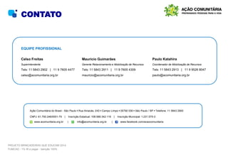 EQUIPE PROFISSIONAL
Mauricio Guimarães
Gerente Relacionamento e Mobilização de Recursos
Tels: 11 5843 2911 | 11 9 7605 4309
mauricio@acomunitaria.org.br
Paulo Katahira
Coordenador de Mobilização de Recursos
Tels: 11 5843 2913 | 11 9 9526 8047
paulo@acomunitaria.org.br
Ação Comunitária do Brasil - São Paulo • Rua Amacás, 243 • Campo Limpo • 05792 030 • São Paulo / SP • Telefone: 11 5843 2900
CNPJ: 61.750.246/0001-75 | Inscrição Estadual: 108.589.342.119 | Inscrição Municipal: 1.231.575-3
www.acomunitaria.org.br | info@acomunitaria.org.br | www.facebook.com/acaocomunitaria
CONTATO
Celso Freitas
Superintendente
Tels: 11 5843 2902 | 11 9 7605 4477
celso@acomunitaria.org.br
PROJETO BRINCADEIRAS QUE EDUCAM 2014
FUMCAD - 1% IR a pagar - Isenção 100%
 