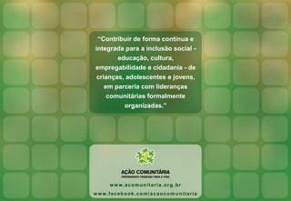 “Contribuir de forma contínua e
integrada para a inclusão social -
educação, cultura,
empregabilidade e cidadania - de
crianças, adolescentes e jovens,
em parceria com lideranças
comunitárias formalmente
organizadas.”
www.acomunitaria.org.br
www.facebook.com/acaocomunitaria
 