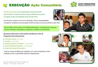 EXECUÇÃO Ação Comunitária
A Ação Comunitária é uma organização não governamental
que se dedica à inclusão social de crianças, adolescentes e jovens
de regiões de alta vulnerabilidade social em São Paulo.
Com 46 anos, atuamos com foco em educação, cultura, empregabilidade
e cidadania. Acreditamos que educação transforma vidas e que juntos podemos fazer mais.
• Primeiras Letras: 0 a 5 anos
• Crê-Ser: 6 a 14 anos
• Preparação Para o Trabalho: 15 a 21 anos
• Cursos profissionalizantes: 18 a 29 anos
• Desenvolvimento Comunitário
Todas as nossas atividades são realizadas com muita transparência, sendo
auditadas em 2013, pela KPMG Auditores Independentes.
Buscamos desenvolver nosso público atendido por meio de
Programas sócio-educacionais:
PROJETO BRINCADEIRAS QUE EDUCAM 2014
FUMCAD - 1% IR a pagar - Isenção 100%
Só em 2012, foram mais de 10.300 atendimentos, considerando crianças,
jovens, famílias, educadores e gestores e líderes comunitários.
 