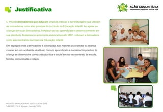 Justificativa
O Projeto Brincadeiras que Educam propicia práticas e aprendizagens que utilizam
as brincadeiras como eixo principal do currículo na Educação Infantil. Ao apoiar as
crianças em suas brincadeiras, fortalece-se seu aprendizado e desenvolvimento em
sua plenitude. Materiais recentemente elaborados pelo MEC, colocam a brincadeira
como eixo central do currículo na Educação Infantil.
Em espaços onde a brincadeira é valorizada, são maiores as chances da criança
crescer em um ambiente saudável, rico em aprendizado e socialmente positivo. A
criança se desenvolve como cidadã crítica e social em no seu contexto de escola,
família, comunidade e cidade.
PROJETO BRINCADEIRAS QUE EDUCAM 2014
FUMCAD - 1% IR a pagar - Isenção 100%
 
