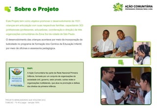 Sobre o Projeto
Este Projeto tem como objetivo promover o desenvolvimento de 1531
crianças em articulação com suas respectivas famílias, capacitando 303
profissionais (professores, educadores, coordenação e direção) de três
organizações comunitárias da Zona Sul da cidade de São Paulo.
O desenvolvimento das crianças acontece por meio da incorporação da
ludicidade no programa de formação dos Centros de Educação Infantil,
por meio de oficinas e assessoria pedagógica.
PROJETO BRINCADEIRAS QUE EDUCAM 2014
FUMCAD - 1% IR a pagar - Isenção 100%
RNPI
A Ação Comunitária faz parte da Rede Nacional Primeira
Infância, formada por um conjunto de organizações da
sociedade civil, governo, setor privado, outras redes e
organizações multilaterais, que atua na promoção e defesa
dos direitos da primeira infância.
 