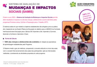 SISTEMA DE AVALIAÇÃO DE
MUDANÇAS E IMPACTOS
SOCIAIS (SAMIS)
Criado no ano 2000, o Sistema de Avaliação de Mudanças e Impactos Sociais permite
aferir resultados e impactos na vida das crianças, adolescentes e jovens atendidos pelos
programas Primeiras Letras, Crê-Ser e Preparação para o Trabalho (PPT).
O sistema avalia em que medida os objetivos estabelecidos são atingidos junto ao público
alvo, baseando-se nos Quatro Pilares da Educação do relatório para a UNESCO da Comissão
Internacional sobre Educação para o Século XXI: Aprender a Ser, Aprender a Conviver,
Aprender a Conhecer e Aprender a Fazer.
Forma de Cálculo
100% das crianças e adolescentes são avaliados em relação às expectativas
de aprendizagem estabelecidas pelo Programa;
O Sistema mede o grau de melhoria, comparando o conceito atribuído no início das aulas
com o conceito final (encerramento das aulas) dos participantes após as intervenções
realizadas, considerando as atividades propostas em cada programa.
PROJETO BRINCADEIRAS QUE EDUCAM 2014
FUMCAD - 1% IR a pagar - Isenção 100%
 