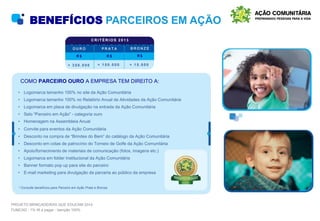 BENEFÍCIOS PARCEIROS EM AÇÃO
• Logomarca tamanho 100% no site da Ação Comunitária
• Logomarca tamanho 100% no Relatório Anual de Atividades da Ação Comunitária
• Logomarca em placa de divulgação na entrada da Ação Comunitária
• Selo “Parceiro em Ação” - categoria ouro
• Homenagem na Assembleia Anual
• Convite para eventos da Ação Comunitária
• Desconto na compra de “Brindes do Bem” do catálogo da Ação Comunitária
• Desconto em cotas de patrocínio do Torneio de Golfe da Ação Comunitária
• Apoio/fornecimento de materiais de comunicação (fotos, imagens etc.)
• Logomarca em folder institucional da Ação Comunitária
• Banner formato pop up para site do parceiro
• E-mail marketing para divulgação da parceria ao público da empresa
COMO PARCEIRO OURO A EMPRESA TEM DIREITO A:
* Consulte benefícios para Parceiro em Ação Prata e Bronze.
C R I T É R I O S 2 0 1 3
R $ R $ R $
+ 3 5 0 . 0 0 0 + 1 5 0 . 0 0 0 + 1 5 . 0 0 0
O U R O P R A T A B R O N Z E
PROJETO BRINCADEIRAS QUE EDUCAM 2014
FUMCAD - 1% IR a pagar - Isenção 100%
 