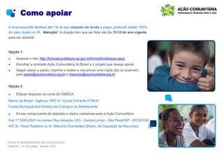 Como apoiar
A empresa pode destinar até 1% do seu imposto de renda a pagar, podendo abater 100%
do valor doado no IR. Atenção! A doação tem que ser feita até dia 31/12 do ano vigente
para ser abatida!
Opção 1:
► Acessar o site: http://fumcad.prefeitura.sp.gov.br/forms/frmdoacao.aspx
► Escolher a entidade Ação Comunitária do Brasil e o projeto que deseja apoiar.
► Seguir passo a passo, imprimir o boleto e nos enviar uma cópia (fax ou scanner)
para paulo@acomunitaria.org.br e mauricio@acomunitaria.org.br
Opção 2:
► Efetuar depósito na conta do CMDCA:
Banco do Brasil - Agência 1897-X - Conta Corrente 5738-X
Fundo Municipal dos Direitos da Criança e do Adolescente
► Enviar comprovante de depósito e dados cadastrais para a Ação Comunitária:
Fax 11 5843-2921 ou correio Rua Amacás, 243 - Campo Limpo - São Paulo/SP - 05792-030
A/C Sr. Paulo Katahira ou Sr. Mauricio Guimarães (Depto. de Captação de Recursos)
PROJETO BRINCADEIRAS QUE EDUCAM 2014
FUMCAD - 1% IR a pagar - Isenção 100%
 