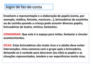 Jogos de faz-de-conta
Envolvem a representação e a elaboração de papéis (como, por
exemplo, médico, feirante, manicure...), brincadeiras de escolinha
ou de casinha quando a criança pode assumir diversos papéis;
brincadeiras de teatro, mímica, fantoches.
CONSIDERAR: Que este é o espaço para imitar, fantasiar e simular
acontecimentos.
DICAS: Estas brincadeiras são muito ricas e o adulto deve evitar
intervenções. Uma conversa com o grupo após a brincadeira,
deixando-os à vontade para descrever (ou não) os papéis e as
situações representados, tendem a ser experiências muito ricas.
 