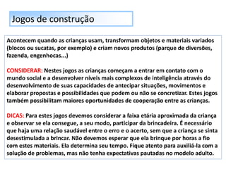 Jogos de construção
Acontecem quando as crianças usam, transformam objetos e materiais variados
(blocos ou sucatas, por exemplo) e criam novos produtos (parque de diversões,
fazenda, engenhocas...)
CONSIDERAR: Nestes jogos as crianças começam a entrar em contato com o
mundo social e a desenvolver níveis mais complexos de inteligência através do
desenvolvimento de suas capacidades de antecipar situações, movimentos e
elaborar propostas e possibilidades que podem ou não se concretizar. Estes jogos
também possibilitam maiores oportunidades de cooperação entre as crianças.
DICAS: Para estes jogos devemos considerar a faixa etária aproximada da criança
e observar se ela consegue, a seu modo, participar da brincadeira. É necessário
que haja uma relação saudável entre o erro e o acerto, sem que a criança se sinta
desestimulada a brincar. Não devemos esperar que ela brinque por horas a fio
com estes materiais. Ela determina seu tempo. Fique atento para auxiliá-la com a
solução de problemas, mas não tenha expectativas pautadas no modelo adulto.
 