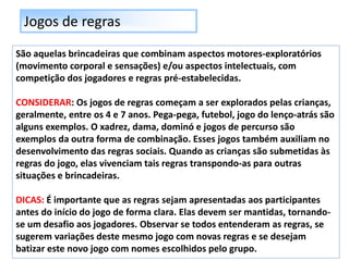 Jogos de regras
São aquelas brincadeiras que combinam aspectos motores-exploratórios
(movimento corporal e sensações) e/ou aspectos intelectuais, com
competição dos jogadores e regras pré-estabelecidas.
CONSIDERAR: Os jogos de regras começam a ser explorados pelas crianças,
geralmente, entre os 4 e 7 anos. Pega-pega, futebol, jogo do lenço-atrás são
alguns exemplos. O xadrez, dama, dominó e jogos de percurso são
exemplos da outra forma de combinação. Esses jogos também auxiliam no
desenvolvimento das regras sociais. Quando as crianças são submetidas às
regras do jogo, elas vivenciam tais regras transpondo-as para outras
situações e brincadeiras.
DICAS: É importante que as regras sejam apresentadas aos participantes
antes do início do jogo de forma clara. Elas devem ser mantidas, tornando-
se um desafio aos jogadores. Observar se todos entenderam as regras, se
sugerem variações deste mesmo jogo com novas regras e se desejam
batizar este novo jogo com nomes escolhidos pelo grupo.
 