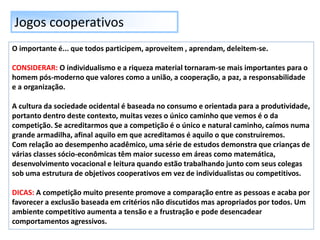 Jogos cooperativos
O importante é... que todos participem, aproveitem , aprendam, deleitem-se.
CONSIDERAR: O individualismo e a riqueza material tornaram-se mais importantes para o
homem pós-moderno que valores como a união, a cooperação, a paz, a responsabilidade
e a organização.
A cultura da sociedade ocidental é baseada no consumo e orientada para a produtividade,
portanto dentro deste contexto, muitas vezes o único caminho que vemos é o da
competição. Se acreditarmos que a competição é o único e natural caminho, caímos numa
grande armadilha, afinal aquilo em que acreditamos é aquilo o que construiremos.
Com relação ao desempenho acadêmico, uma série de estudos demonstra que crianças de
várias classes sócio-econômicas têm maior sucesso em áreas como matemática,
desenvolvimento vocacional e leitura quando estão trabalhando junto com seus colegas
sob uma estrutura de objetivos cooperativos em vez de individualistas ou competitivos.
DICAS: A competição muito presente promove a comparação entre as pessoas e acaba por
favorecer a exclusão baseada em critérios não discutidos mas apropriados por todos. Um
ambiente competitivo aumenta a tensão e a frustração e pode desencadear
comportamentos agressivos.
 