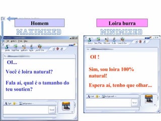 Homem Loira burra OI... OI ! Você é loira natural? Sim, sou loira 100% natural! Fala aí, qual é o tamanho do teu soutien? Espera aí, tenho que olhar... 