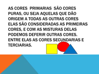 AS CORES PRIMARIAS SÃO CORES
PURAS, OU SEJA AQUELAS QUE DÃO
ORIGEM A TODAS AS OUTRAS CORES
ELAS SÃO CONSIDERADAS AS PRIMEIRAS
CORES, E COM AS MISTURAS DELAS
PODEMOS DEFERIR OUTRAS CORES.
ENTRE ELAS AS CORES SECUNDARIAS E
TERCIARIAS.
 