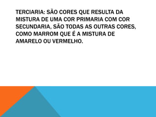 TERCIARIA: SÃO CORES QUE RESULTA DA
MISTURA DE UMA COR PRIMARIA COM COR
SECUNDARIA, SÃO TODAS AS OUTRAS CORES,
COMO MARROM QUE É A MISTURA DE
AMARELO OU VERMELHO.
 