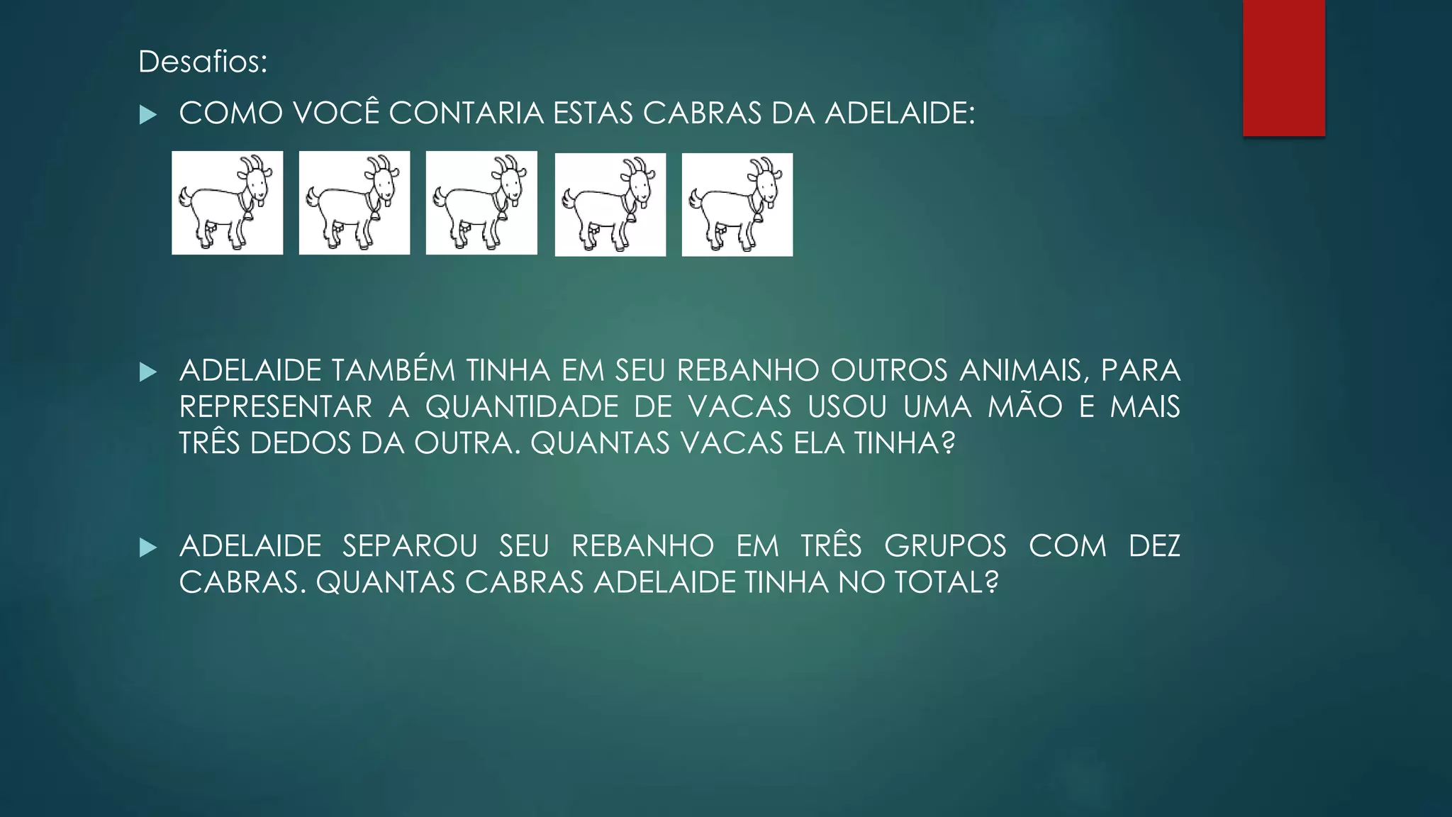 Desafios:
 COMO VOCÊ CONTARIA ESTAS CABRAS DA ADELAIDE:
 ADELAIDE TAMBÉM TINHA EM SEU REBANHO OUTROS ANIMAIS, PARA
REPRESENTAR A QUANTIDADE DE VACAS USOU UMA MÃO E MAIS
TRÊS DEDOS DA OUTRA. QUANTAS VACAS ELA TINHA?
 ADELAIDE SEPAROU SEU REBANHO EM TRÊS GRUPOS COM DEZ
CABRAS. QUANTAS CABRAS ADELAIDE TINHA NO TOTAL?
 