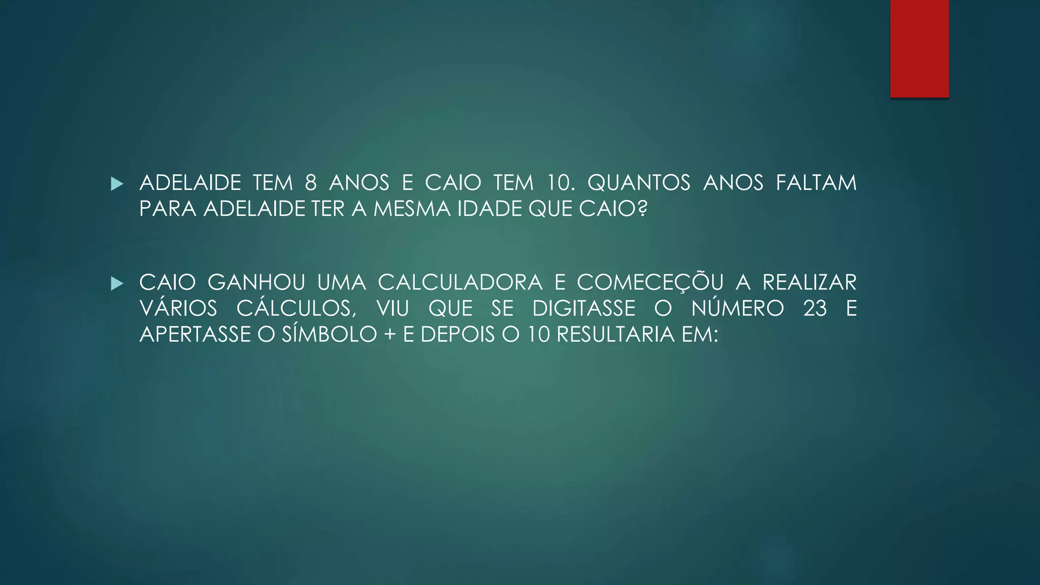  ADELAIDE TEM 8 ANOS E CAIO TEM 10. QUANTOS ANOS FALTAM
PARA ADELAIDE TER A MESMA IDADE QUE CAIO?
 CAIO GANHOU UMA CALCULADORA E COMECEÇÕU A REALIZAR
VÁRIOS CÁLCULOS, VIU QUE SE DIGITASSE O NÚMERO 23 E
APERTASSE O SÍMBOLO + E DEPOIS O 10 RESULTARIA EM:
 