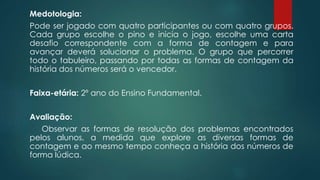 Medotologia:
Pode ser jogado com quatro participantes ou com quatro grupos.
Cada grupo escolhe o pino e inicia o jogo, escolhe uma carta
desafio correspondente com a forma de contagem e para
avançar deverá solucionar o problema. O grupo que percorrer
todo o tabuleiro, passando por todas as formas de contagem da
história dos números será o vencedor.
Faixa-etária: 2º ano do Ensino Fundamental.
Avaliação:
Observar as formas de resolução dos problemas encontrados
pelos alunos, a medida que explore as diversas formas de
contagem e ao mesmo tempo conheça a história dos números de
forma lúdica.
 