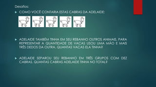 Desafios:
 COMO VOCÊ CONTARIA ESTAS CABRAS DA ADELAIDE:
 ADELAIDE TAMBÉM TINHA EM SEU REBANHO OUTROS ANIMAIS, PARA
REPRESENTAR A QUANTIDADE DE VACAS USOU UMA MÃO E MAIS
TRÊS DEDOS DA OUTRA. QUANTAS VACAS ELA TINHA?
 ADELAIDE SEPAROU SEU REBANHO EM TRÊS GRUPOS COM DEZ
CABRAS. QUANTAS CABRAS ADELAIDE TINHA NO TOTAL?
 