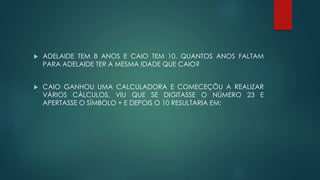  ADELAIDE TEM 8 ANOS E CAIO TEM 10. QUANTOS ANOS FALTAM
PARA ADELAIDE TER A MESMA IDADE QUE CAIO?
 CAIO GANHOU UMA CALCULADORA E COMECEÇÕU A REALIZAR
VÁRIOS CÁLCULOS, VIU QUE SE DIGITASSE O NÚMERO 23 E
APERTASSE O SÍMBOLO + E DEPOIS O 10 RESULTARIA EM:
 