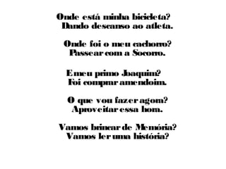 Onde está minha bicicleta? 
Dando descanso ao atleta. 
Onde foi o meu cachorro? 
Passear com a Socorro. 
E meu primo Joaquim? 
Foi comprar amendoim. 
O que vou fazer agora? 
Aproveitar essa hora. 
Vamos brincar de Memória? 
Vamos ler uma história? 
 