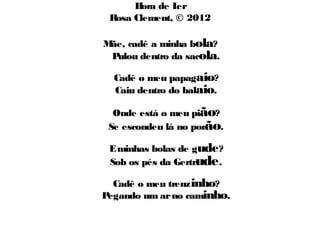 Hora de Ler 
Rosa Clement, © 2012 
Mãe, cadê a minha bola? 
Pulou dentro da sacola. 
Cadê o meu papagaio? 
Caiu dentro do balaio. 
Onde está o meu pião? 
Se escondeu lá no porão. 
E minhas bolas de gude? 
Sob os pés da Gertrude. 
Cadê o meu trenzinho? 
Pegando um ar no caminho. 
 