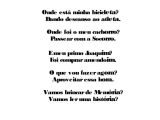 Onde está minha bicicleta? 
Dando descanso ao atleta. 
Onde foi o meu cachorro? 
Passear com a Socorro. 
E meu primo Joaquim? 
Foi comprar amendoim. 
O que vou fazer agora? 
Aproveitar essa hora. 
Vamos brincar de Memória? 
Vamos ler uma história? 
 
