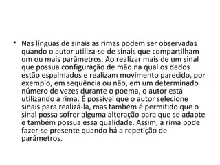 • Nas línguas de sinais as rimas podem ser observadas 
quando o autor utiliza-se de sinais que compartilham 
um ou mais parâmetros. Ao realizar mais de um sinal 
que possua configuração de mão na qual os dedos 
estão espalmados e realizam movimento parecido, por 
exemplo, em sequência ou não, em um determinado 
número de vezes durante o poema, o autor está 
utilizando a rima. É possível que o autor selecione 
sinais para realizá-la, mas também é permitido que o 
sinal possa sofrer alguma alteração para que se adapte 
e também possua essa qualidade. Assim, a rima pode 
fazer-se presente quando há a repetição de 
parâmetros. 
 