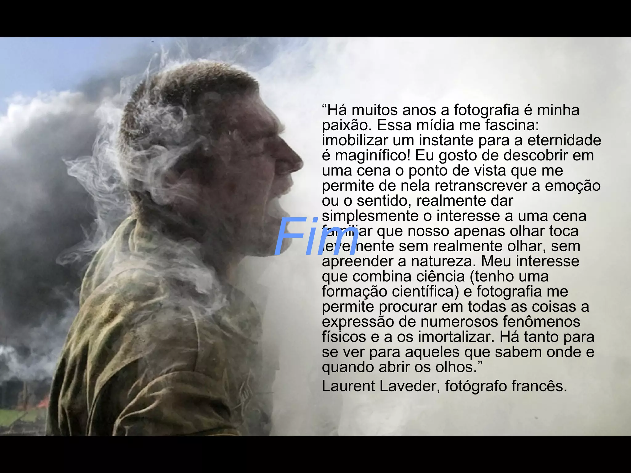 “Há muitos anos a fotografia é minha
paixão. Essa mídia me fascina:
imobilizar um instante para a eternidade
é maginífico! Eu gosto de descobrir em
uma cena o ponto de vista que me
permite de nela retranscrever a emoção
ou o sentido, realmente dar
simplesmente o interesse a uma cena
familiar que nosso apenas olhar toca
levemente sem realmente olhar, sem
apreender a natureza. Meu interesse
que combina ciência (tenho uma
formação científica) e fotografia me
permite procurar em todas as coisas a
expressão de numerosos fenômenos
físicos e a os imortalizar. Há tanto para
se ver para aqueles que sabem onde e
quando abrir os olhos.”
Laurent Laveder, fotógrafo francês.

Fim

 