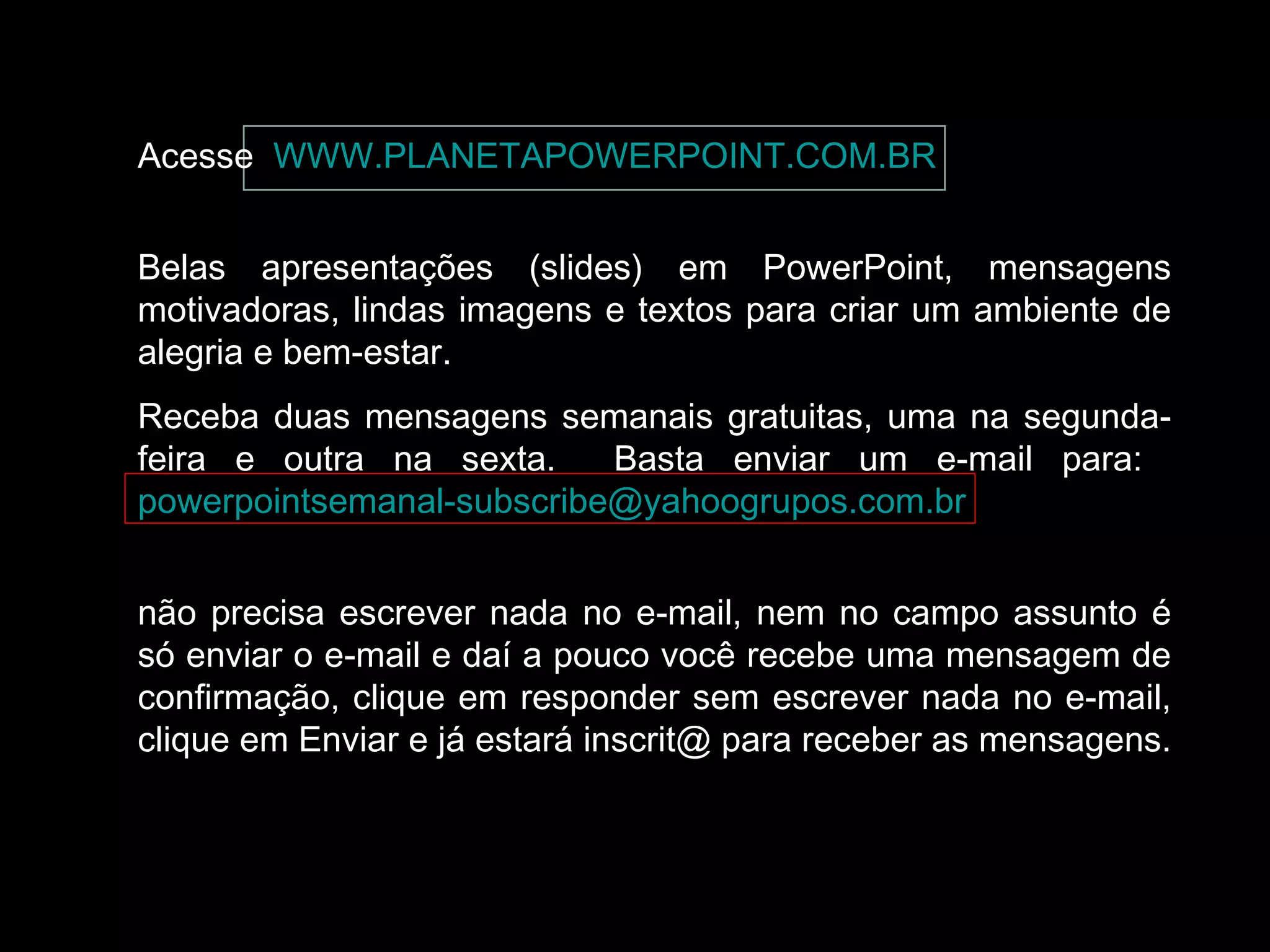 Acesse WWW.PLANETAPOWERPOINT.COM.BR
Belas apresentações (slides) em PowerPoint, mensagens
motivadoras, lindas imagens e textos para criar um ambiente de
alegria e bem-estar.
Receba duas mensagens semanais gratuitas, uma na segundafeira e outra na sexta.
Basta enviar um e-mail para:
powerpointsemanal-subscribe@yahoogrupos.com.br
não precisa escrever nada no e-mail, nem no campo assunto é
só enviar o e-mail e daí a pouco você recebe uma mensagem de
confirmação, clique em responder sem escrever nada no e-mail,
clique em Enviar e já estará inscrit@ para receber as mensagens.

 