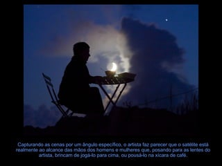 Capturando as cenas por um ângulo específico, o artista faz parecer que o satélite está
realmente ao alcance das mãos dos homens e mulheres que, posando para as lentes do
artista, brincam de jogá-lo para cima, ou pousá-lo na xícara de café.

 