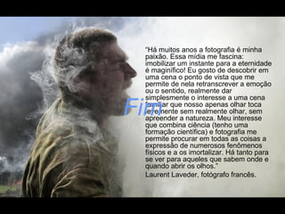 “Há muitos anos a fotografia é minha
paixão. Essa mídia me fascina:
imobilizar um instante para a eternidade
é maginífico! Eu gosto de descobrir em
uma cena o ponto de vista que me
permite de nela retranscrever a emoção
ou o sentido, realmente dar
simplesmente o interesse a uma cena
familiar que nosso apenas olhar toca
levemente sem realmente olhar, sem
apreender a natureza. Meu interesse
que combina ciência (tenho uma
formação científica) e fotografia me
permite procurar em todas as coisas a
expressão de numerosos fenômenos
físicos e a os imortalizar. Há tanto para
se ver para aqueles que sabem onde e
quando abrir os olhos.”
Laurent Laveder, fotógrafo francês.
Fim
 