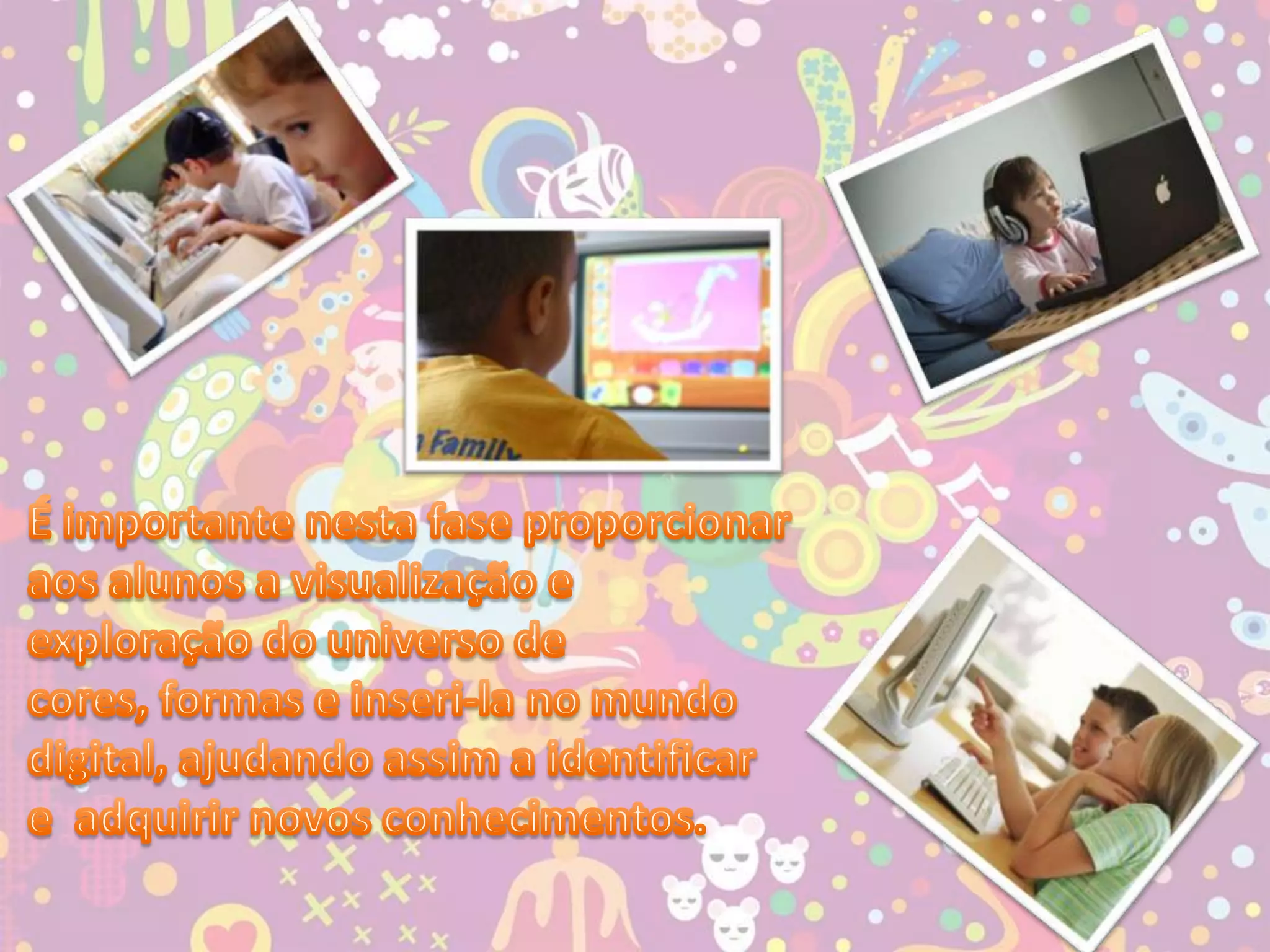 É importante nesta fase proporcionar aos alunos a visualização e exploração do universo de cores, formas e inseri-la no mundo digital, ajudando assim a identificar e  adquirir novos conhecimentos.
