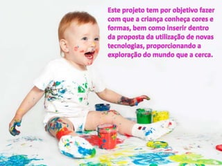 Este projeto tem por objetivo fazer com que a criança conheça cores e formas, bem como inserir dentro da proposta da utilização de novas tecnologias, proporcionando a exploração do mundo que a cerca.