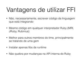 Vantagens de utilizar FFI
• Não, necessariamente, escrever código da linguagem
que está integrando
• Mesmo código em qualquer interpretador Ruby (MRI,
JRuby, Rubinius)
• Melhor para outros membros do time, principalmente
se tratando de uma gem
• Instalar apenas libs de runtime
• Não quebra por mudanças na API interna do Ruby
 