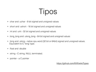 Tipos
• :char and :uchar - 8 bit signed and unsigned values
• :short and :ushort - 16 bit signed and unsigned values
• :int and :uint - 32 bit signed and unsigned values
• :long_long and :ulong_long - 64 bit signed and unsigned values
• :long and :ulong - native cpu word (32 bit or 64bit) signed and unsigned values.
Equivalent to C 'long' type.
• :ﬂoat and :double
• :string - C string, NULL terminated.
• :pointer - a C pointer
https://github.com/fﬁ/fﬁ/wiki/Types
 