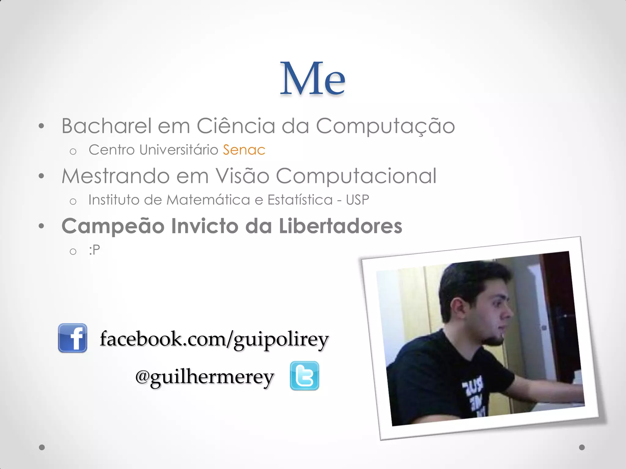Me
• Bacharel em Ciência da Computação
o Centro Universitário Senac
• Mestrando em Visão Computacional
o Instituto de Matemática e Estatística - USP
• Campeão Invicto da Libertadores
o :P
facebook.com/guipolirey
@guilhermerey