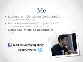 Me
• Bacharel em Ciência da Computação
  o Centro Universitário Senac

• Mestrando em Visão Computacional
  o Instituto de Matemática e Estatística - USP

• Campeão Invicto da Libertadores
  o :P




      facebook.com/guipolirey
           @guilhermerey
 
