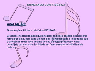 AVALIAÇÃO:
Observações diárias e relatórios MENSAIS.

Levando em consideração que em geral os bebês acabam criando uma
rotina por si só, pois cada um tem sua individualidade é importante que
o professor anote cada detalhe do seu dia cada progresso, cada
conquista para ter mais facilidade em fazer o relatório individual de
cada um.
 