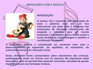 INTRODUÇÃO:

                            A música não é somente uma associação de
                            sons e palavras, mas sim, um rico
                            instrumento que pode fazer a diferença nas
                            instituições de educação infantil, pois ela
                            desperta o indivíduo para um mundo
                            prazeroso e satisfatório, para a mente e para o
                            corpo facilitando a aprendizagem e também a
                            socialização do mesmo.
A linguagem musical é considerada um excelente meio para o
desenvolvimento da expressão, do equilíbrio, da autoestima, do
autoconhecimento e de interação social.

Essas atividades serão apresentadas pelos educadores das crianças,
estabelecendo assim um vínculo com os mesmos, tão importante nesta
faixa etária, além de permitir-lhes aprender brincando, atividade de grande
importância para sua formação humana.
 