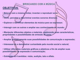 OBJETIVOS:
• Brincar com a música, imitar, inventar e reproduzir sons;

• Ouvir, perceber e discriminar eventos sonoros diversos;

• Explorar e identificar elementos da música para se expressar;

• Interagir com os outros e ampliar seu conhecimento do mundo;

• Manipular diferentes objetos e materiais, explorando suas características,
propriedades e possibilidades de emissão de sons;

• Ampliar gradativamente suas possibilidades de comunicação e expressão;

• Interessar-se e demonstrar curiosidade pelo mundo social e natural;

• Utilizar diferentes materiais gráficos e plásticos a fim de ampliar suas
possibilidades de expressão e comunicação;

• Estimular os 4 sentidos: visão, audição, tato e olfato.
 