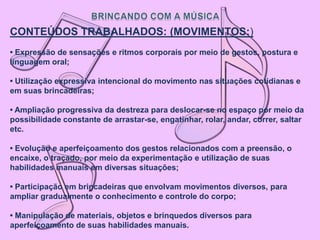 CONTEÚDOS TRABALHADOS: (MOVIMENTOS:)
• Expressão de sensações e ritmos corporais por meio de gestos, postura e
linguagem oral;

• Utilização expressiva intencional do movimento nas situações cotidianas e
em suas brincadeiras;

• Ampliação progressiva da destreza para deslocar-se no espaço por meio da
possibilidade constante de arrastar-se, engatinhar, rolar, andar, correr, saltar
etc.

• Evolução e aperfeiçoamento dos gestos relacionados com a preensão, o
encaixe, o traçado, por meio da experimentação e utilização de suas
habilidades manuais em diversas situações;

• Participação em brincadeiras que envolvam movimentos diversos, para
ampliar gradualmente o conhecimento e controle do corpo;

• Manipulação de materiais, objetos e brinquedos diversos para
aperfeiçoamento de suas habilidades manuais.
 