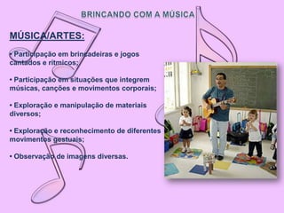 MÚSICA/ARTES:
• Participação em brincadeiras e jogos
cantados e rítmicos;

• Participação em situações que integrem
músicas, canções e movimentos corporais;

• Exploração e manipulação de materiais
diversos;

• Exploração e reconhecimento de diferentes
movimentos gestuais;

• Observação de imagens diversas.
 