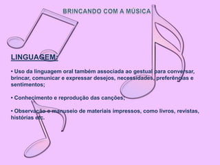 LINGUAGEM:
• Uso da linguagem oral também associada ao gestual para conversar,
brincar, comunicar e expressar desejos, necessidades, preferências e
sentimentos;

• Conhecimento e reprodução das canções;

• Observação e manuseio de materiais impressos, como livros, revistas,
histórias etc.
 
